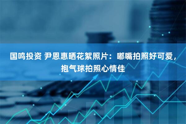 国鸣投资 尹恩惠晒花絮照片：嘟嘴拍照好可爱，抱气球拍照心情佳