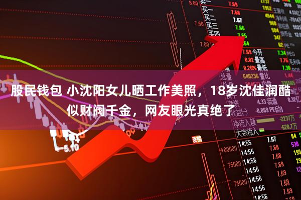 股民钱包 小沈阳女儿晒工作美照，18岁沈佳润酷似财阀千金，网友眼光真绝了