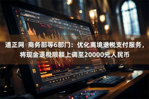 道正网  商务部等6部门：优化离境退税支付服务，将现金退税限额上调至20000元人民币