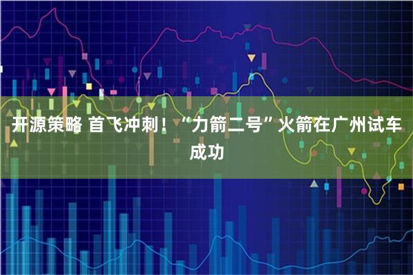 开源策略 首飞冲刺！“力箭二号”火箭在广州试车成功