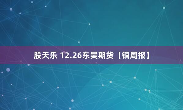 股天乐 12.26东吴期货【铜周报】