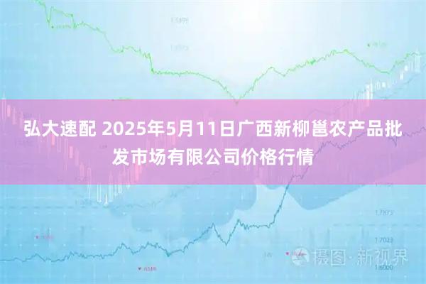 弘大速配 2025年5月11日广西新柳邕农产品批发市场有限公司价格行情