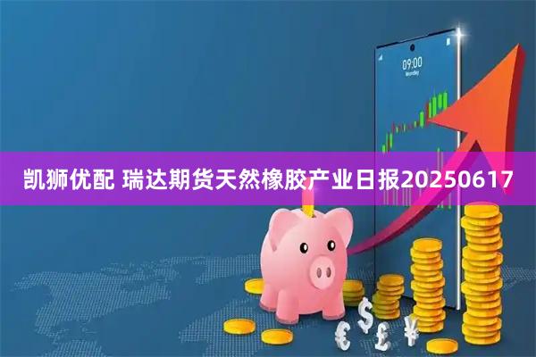凯狮优配 瑞达期货天然橡胶产业日报20250617
