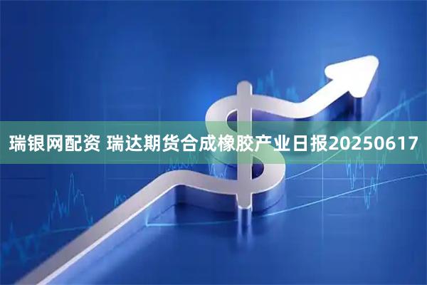瑞银网配资 瑞达期货合成橡胶产业日报20250617