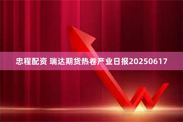 忠程配资 瑞达期货热卷产业日报20250617