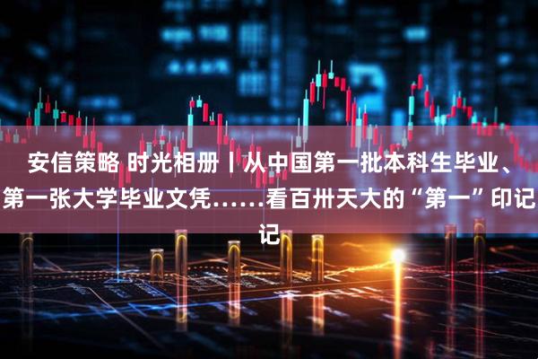 安信策略 时光相册丨从中国第一批本科生毕业、第一张大学毕业文凭……看百卅天大的“第一”印记