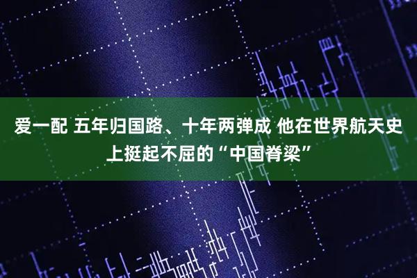 爱一配 五年归国路、十年两弹成 他在世界航天史上挺起不屈的“中国脊梁”