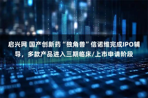 启兴网 国产创新药“独角兽”信诺维完成IPO辅导，多款产品进入三期临床/上市申请阶段