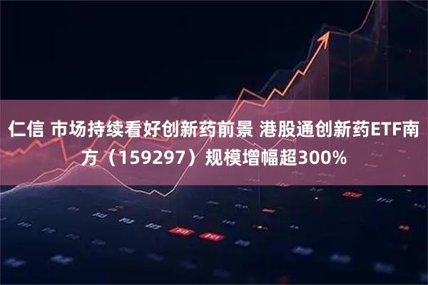 仁信 市场持续看好创新药前景 港股通创新药ETF南方（159297）规模增幅超300%