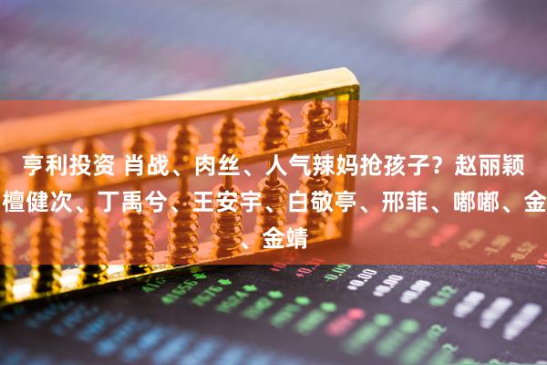 亨利投资 肖战、肉丝、人气辣妈抢孩子？赵丽颖、檀健次、丁禹兮、王安宇、白敬亭、邢菲、嘟嘟、金靖